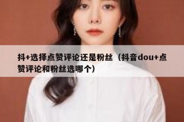 抖+选择点赞评论还是粉丝（抖音dou+点赞评论和粉丝选哪个）