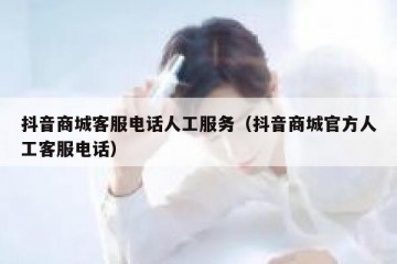 抖音商城客服电话人工服务（抖音商城官方人工客服电话）