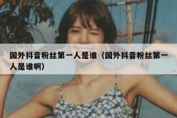 国外抖音粉丝第一人是谁（国外抖音粉丝第一人是谁啊）