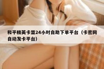 和平精英卡盟24小时自助下单平台（卡密网自动发卡平台）