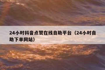24小时抖音点赞在线自助平台（24小时自助下单网站）