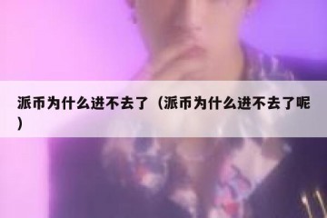 派币为什么进不去了（派币为什么进不去了呢）