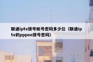 联通iptv拨号帐号密码多少位（联通iptv的pppoe拨号密码）