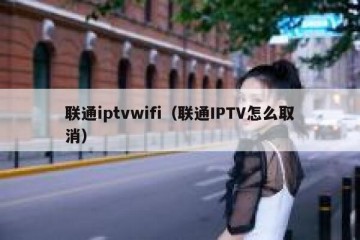 联通iptvwifi（联通IPTV怎么取消）