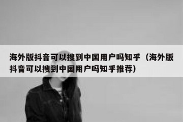 海外版抖音可以搜到中国用户吗知乎（海外版抖音可以搜到中国用户吗知乎推荐）