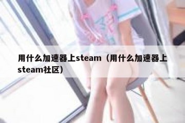 用什么加速器上steam（用什么加速器上steam社区）