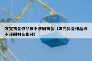 发完抖音作品该不该刷抖音（发完抖音作品该不该刷抖音视频）
