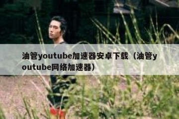 油管youtube加速器安卓下载（油管youtube网络加速器）