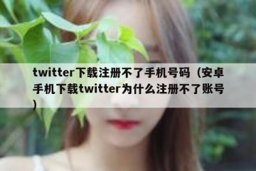 twitter下载注册不了手机号码（安卓手机下载twitter为什么注册不了账号）
