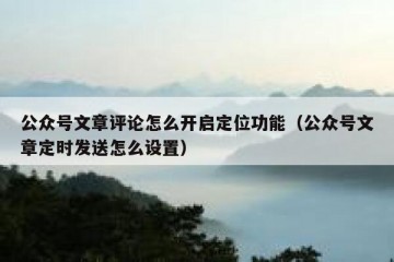 公众号文章评论怎么开启定位功能（公众号文章定时发送怎么设置）