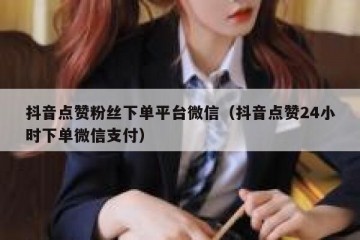 抖音点赞粉丝下单平台微信（抖音点赞24小时下单微信支付）