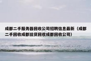 成都二手服务器回收公司招聘信息最新（成都二手回收成都旧货回收成都回收公司）
