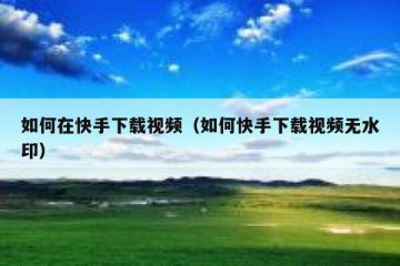 如何在快手下载视频（如何快手下载视频无水印）