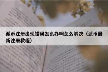 派币注册出现错误怎么办啊怎么解决（派币最新注册教程）