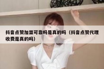 抖音点赞加盟可靠吗是真的吗（抖音点赞代理收费是真的吗）