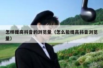 怎样提高抖音的浏览量（怎么能提高抖音浏览量）