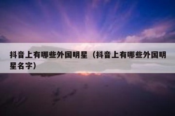 抖音上有哪些外国明星（抖音上有哪些外国明星名字）