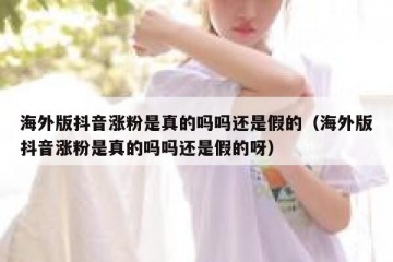 海外版抖音涨粉是真的吗吗还是假的（海外版抖音涨粉是真的吗吗还是假的呀）
