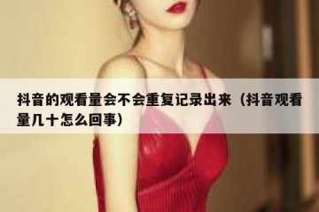 抖音的观看量会不会重复记录出来（抖音观看量几十怎么回事）