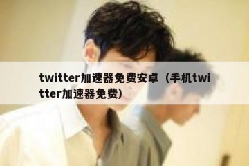 twitter加速器免费安卓（手机twitter加速器免费）