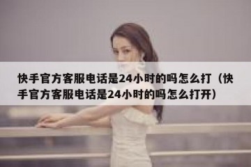 快手官方客服电话是24小时的吗怎么打（快手官方客服电话是24小时的吗怎么打开）