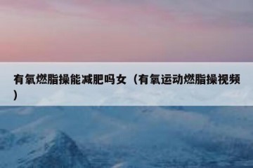 有氧燃脂操能减肥吗女（有氧运动燃脂操视频）