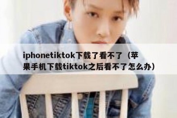 iphonetiktok下载了看不了（苹果手机下载tiktok之后看不了怎么办）