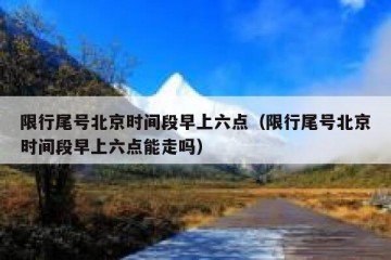 限行尾号北京时间段早上六点（限行尾号北京时间段早上六点能走吗）