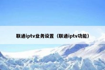 联通iptv业务设置（联通iptv功能）