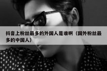 抖音上粉丝最多的外国人是谁啊（国外粉丝最多的中国人）