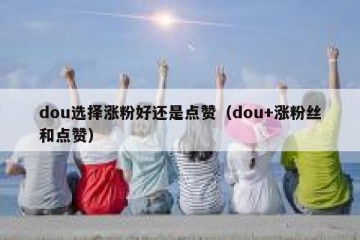 dou选择涨粉好还是点赞（dou+涨粉丝和点赞）