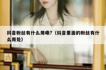 抖音粉丝有什么用嘞?（抖音里面的粉丝有什么用处）