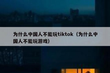 为什么中国人不能玩tiktok（为什么中国人不能玩游戏）