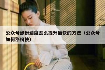 公众号涨粉速度怎么提升最快的方法（公众号如何涨粉快）