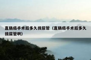 直肠癌手术后多久拔尿管（直肠癌手术后多久拔尿管啊）