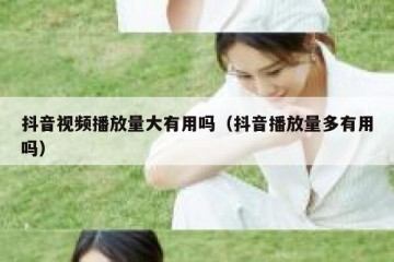 抖音视频播放量大有用吗（抖音播放量多有用吗）