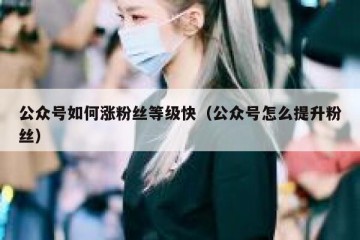 公众号如何涨粉丝等级快（公众号怎么提升粉丝）