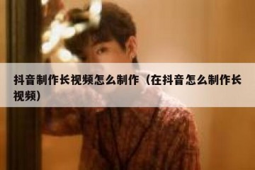 抖音制作长视频怎么制作（在抖音怎么制作长视频）