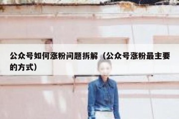 公众号如何涨粉问题拆解（公众号涨粉最主要的方式）
