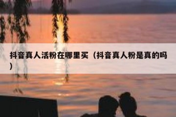 抖音真人活粉在哪里买（抖音真人粉是真的吗）
