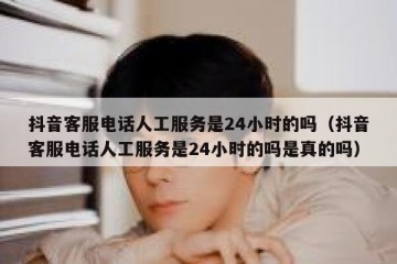 抖音客服电话人工服务是24小时的吗（抖音客服电话人工服务是24小时的吗是真的吗）