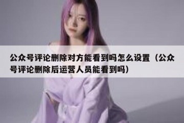 公众号评论删除对方能看到吗怎么设置（公众号评论删除后运营人员能看到吗）