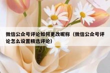 微信公众号评论如何更改昵称（微信公众号评论怎么设置精选评论）