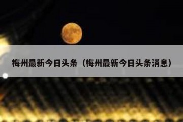 梅州最新今日头条（梅州最新今日头条消息）