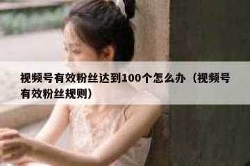 视频号有效粉丝达到100个怎么办（视频号有效粉丝规则）