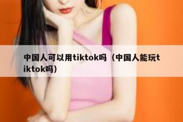 中国人可以用tiktok吗（中国人能玩tiktok吗）