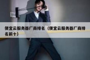 便宜云服务器厂商排名（便宜云服务器厂商排名前十）