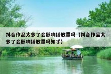 抖音作品太多了会影响播放量吗（抖音作品太多了会影响播放量吗知乎）
