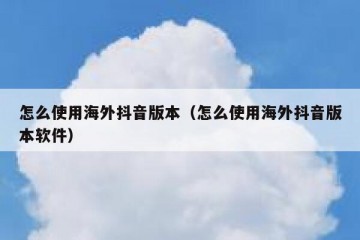 怎么使用海外抖音版本（怎么使用海外抖音版本软件）