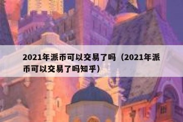 2021年派币可以交易了吗（2021年派币可以交易了吗知乎）